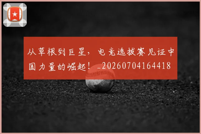 从草根到巨星，电竞选拔赛见证中国力量的崛起！_20260704164418
