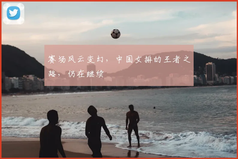 赛场风云变幻,中国女排的王者之路,仍在继续