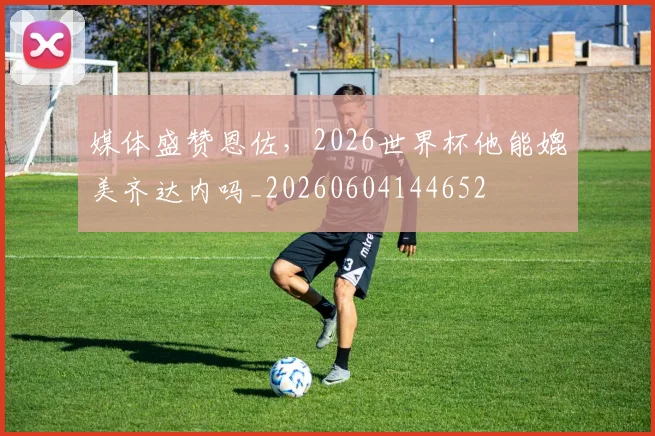 媒体盛赞恩佐，2026世界杯他能媲美齐达内吗_20260604144652