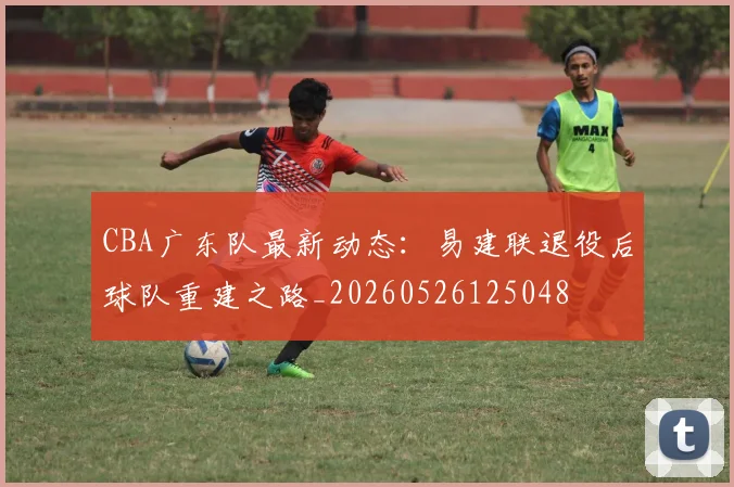 CBA广东队最新动态：易建联退役后球队重建之路_20260526125048