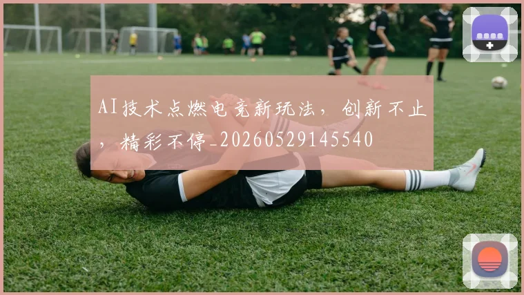 AI技术点燃电竞新玩法，创新不止，精彩不停_20260529145540