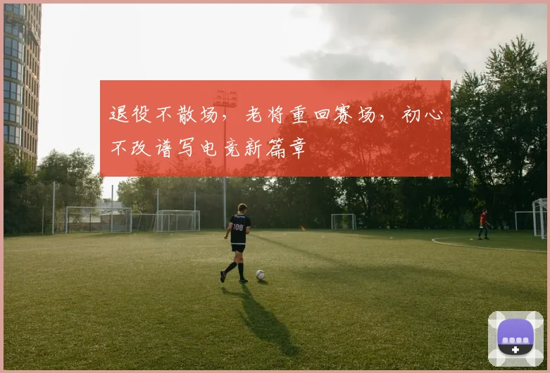 退役不散场,老将重回赛场,初心不改谱写电竞新篇章