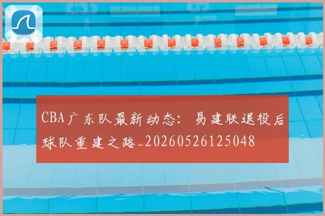 CBA广东队最新动态：易建联退役后球队重建之路_20260526125048